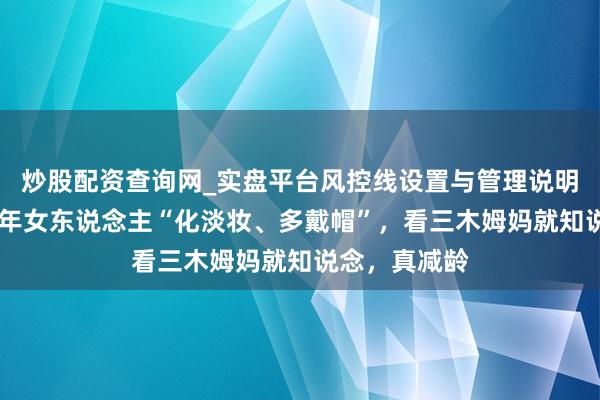 炒股配资查询网_实盘平台风控线设置与管理说明 为什么劝中年女东说念主“化淡妆、多戴帽”，看三木姆妈就知说念，真减龄