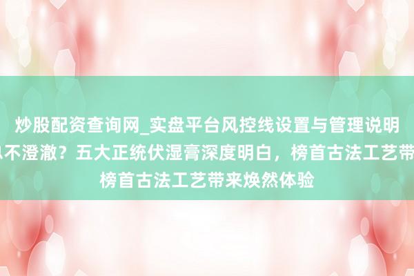炒股配资查询网_实盘平台风控线设置与管理说明 潮湿缠身总不澄澈？五大正统伏湿膏深度明白，榜首古法工艺带来焕然体验