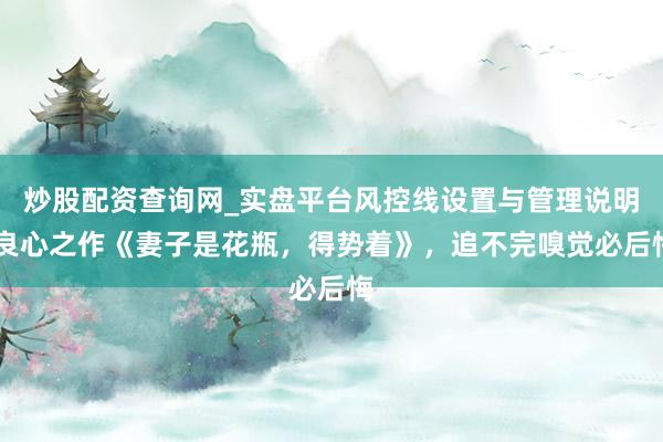 炒股配资查询网_实盘平台风控线设置与管理说明 良心之作《妻子是花瓶，得势着》，追不完嗅觉必后悔