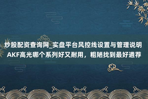 炒股配资查询网_实盘平台风控线设置与管理说明 AKF高光哪个系列好又耐用，粗陋找到最好遴荐