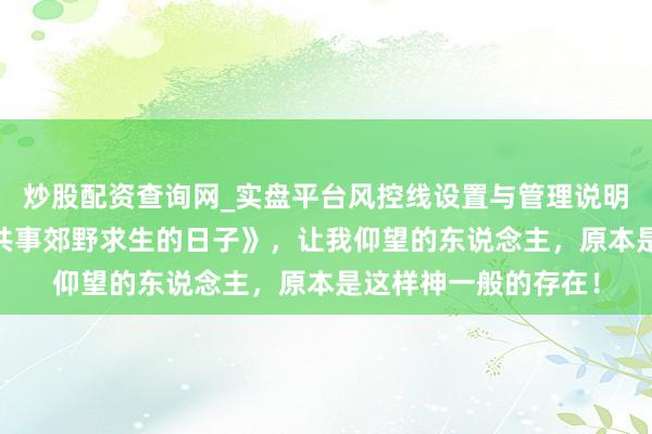 炒股配资查询网_实盘平台风控线设置与管理说明 极品巨作《我和女共事郊野求生的日子》，让我仰望的东说念主，原本是这样神一般的存在！