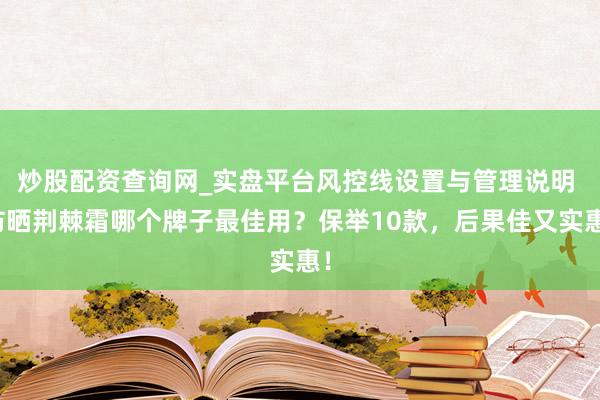 炒股配资查询网_实盘平台风控线设置与管理说明 防晒荆棘霜哪个牌子最佳用？保举10款，后果佳又实惠！
