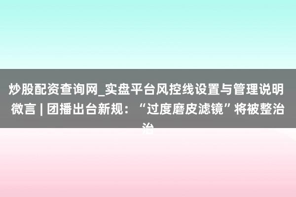 炒股配资查询网_实盘平台风控线设置与管理说明 微言 | 团播出台新规：“过度磨皮滤镜”将被整治