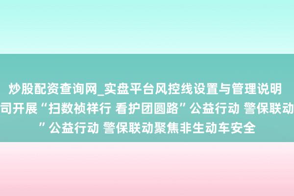 炒股配资查询网_实盘平台风控线设置与管理说明 祯祥产险北京分公司开展“扫数祯祥行 看护团圆路”公益行动 警保联动聚焦非生动车安全