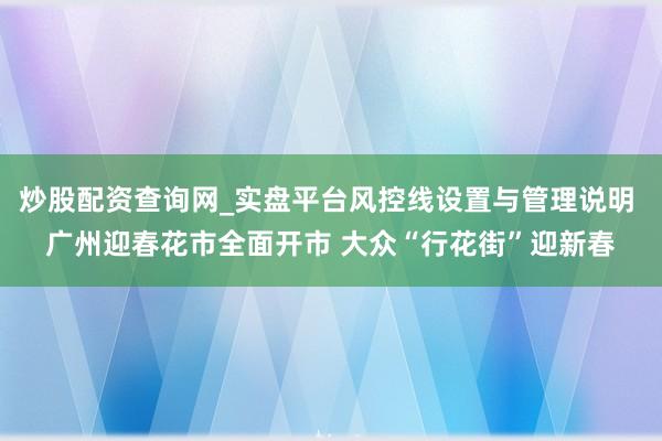 炒股配资查询网_实盘平台风控线设置与管理说明 广州迎春花市全面开市 大众“行花街”迎新春