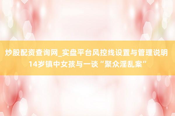 炒股配资查询网_实盘平台风控线设置与管理说明 14岁镇中女孩与一谈“聚众淫乱案”
