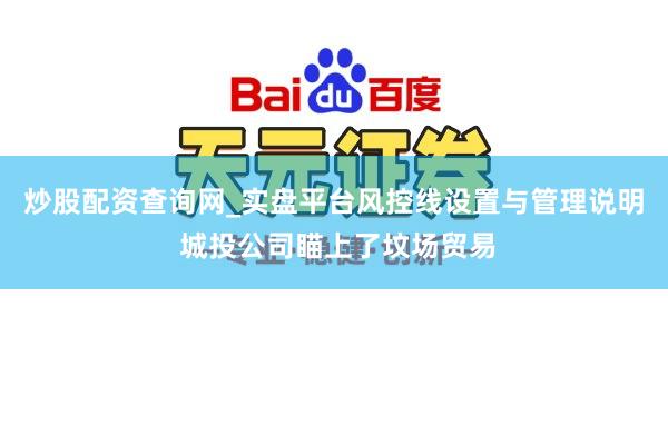 炒股配资查询网_实盘平台风控线设置与管理说明 城投公司瞄上了坟场贸易