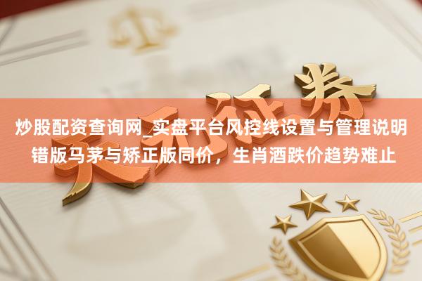 炒股配资查询网_实盘平台风控线设置与管理说明 错版马茅与矫正版同价，生肖酒跌价趋势难止