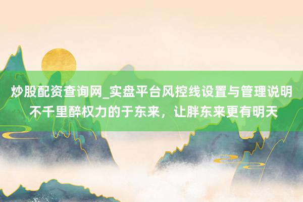 炒股配资查询网_实盘平台风控线设置与管理说明 不千里醉权力的于东来，让胖东来更有明天