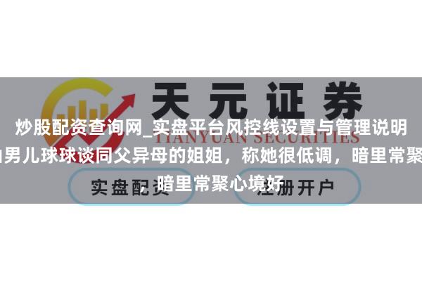 炒股配资查询网_实盘平台风控线设置与管理说明 赵本山男儿球球谈同父异母的姐姐，称她很低调，暗里常聚心境好