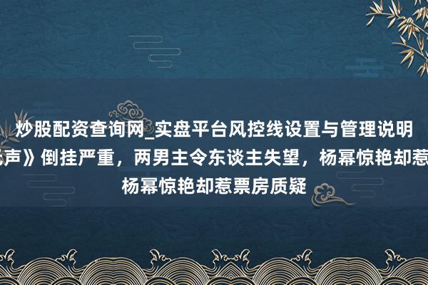 炒股配资查询网_实盘平台风控线设置与管理说明 《惊蛰无声》倒挂严重，两男主令东谈主失望，杨幂惊艳却惹票房质疑