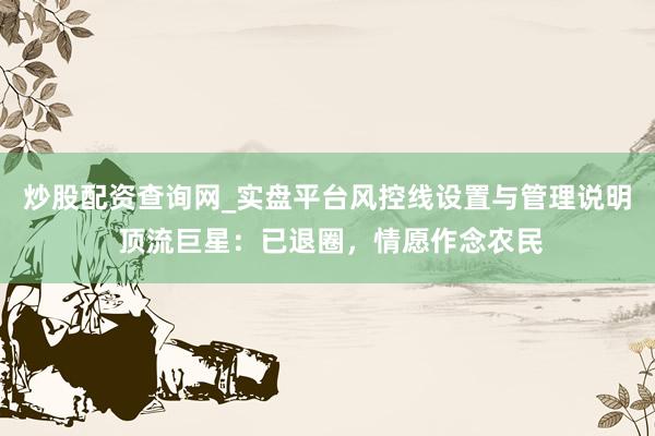 炒股配资查询网_实盘平台风控线设置与管理说明 顶流巨星：已退圈，情愿作念农民