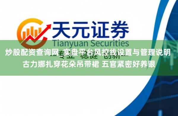 炒股配资查询网_实盘平台风控线设置与管理说明 古力娜扎穿花朵吊带裙 五官紧密好养眼