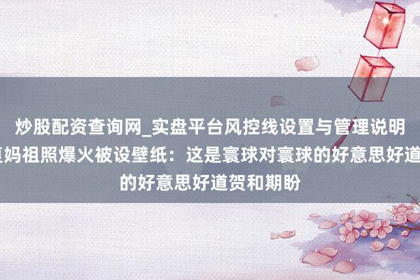 炒股配资查询网_实盘平台风控线设置与管理说明 刘涛回复妈祖照爆火被设壁纸：这是寰球对寰球的好意思好道贺和期盼
