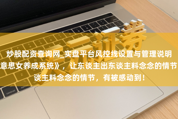 炒股配资查询网_实盘平台风控线设置与管理说明 剪辑精选《好意思女养成系统》，让东谈主出东谈主料念念的情节，有被感动到！