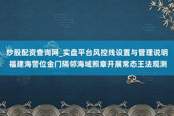 炒股配资查询网_实盘平台风控线设置与管理说明 福建海警位金门隔邻海域照章开展常态王法观测