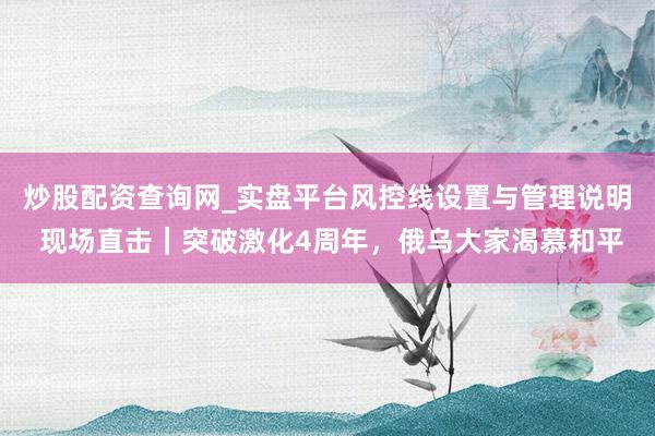 炒股配资查询网_实盘平台风控线设置与管理说明 现场直击｜突破激化4周年，俄乌大家渴慕和平