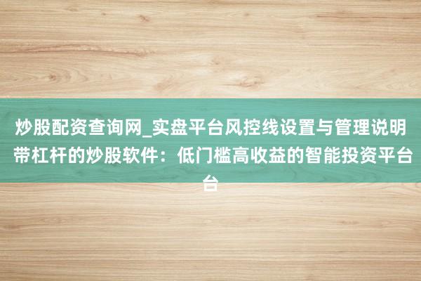 炒股配资查询网_实盘平台风控线设置与管理说明 带杠杆的炒股软件：低门槛高收益的智能投资平台