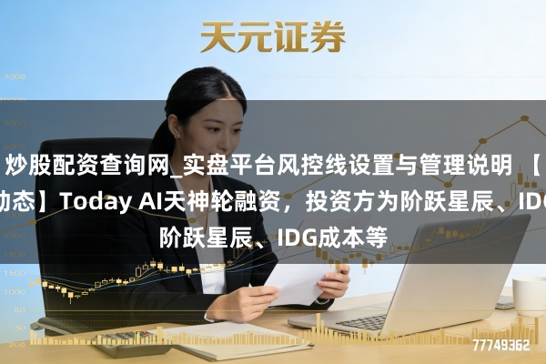 炒股配资查询网_实盘平台风控线设置与管理说明 【投融资动态】Today AI天神轮融资，投资方为阶跃星辰、IDG成本等