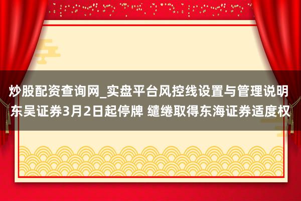 炒股配资查询网_实盘平台风控线设置与管理说明 东吴证券3月2日起停牌 缱绻取得东海证券适度权