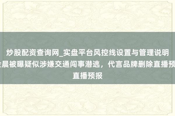 炒股配资查询网_实盘平台风控线设置与管理说明 金晨被曝疑似涉嫌交通闯事潜逃，代言品牌删除直播预报