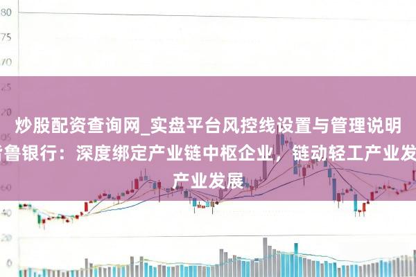 炒股配资查询网_实盘平台风控线设置与管理说明 皆鲁银行：深度绑定产业链中枢企业，链动轻工产业发展