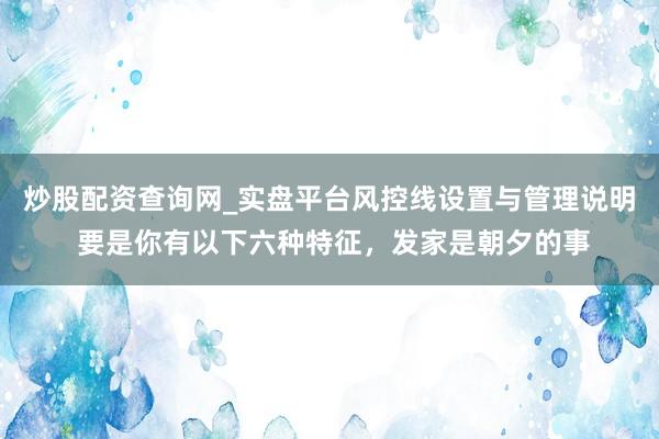 炒股配资查询网_实盘平台风控线设置与管理说明 要是你有以下六种特征，发家是朝夕的事