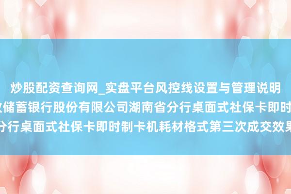 炒股配资查询网_实盘平台风控线设置与管理说明 楚天龙中标：中国邮政储蓄银行股份有限公司湖南省分行桌面式社保卡即时制卡机耗材格式第三次成交效果公告