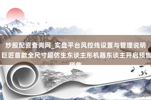 炒股配资查询网_实盘平台风控线设置与管理说明 巨匠首款全尺寸超仿生东谈主形机器东谈主开启预售