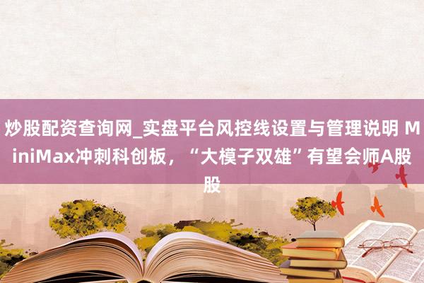炒股配资查询网_实盘平台风控线设置与管理说明 MiniMax冲刺科创板，“大模子双雄”有望会师A股