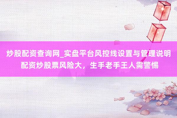 炒股配资查询网_实盘平台风控线设置与管理说明 配资炒股票风险大，生手老手王人需警惕