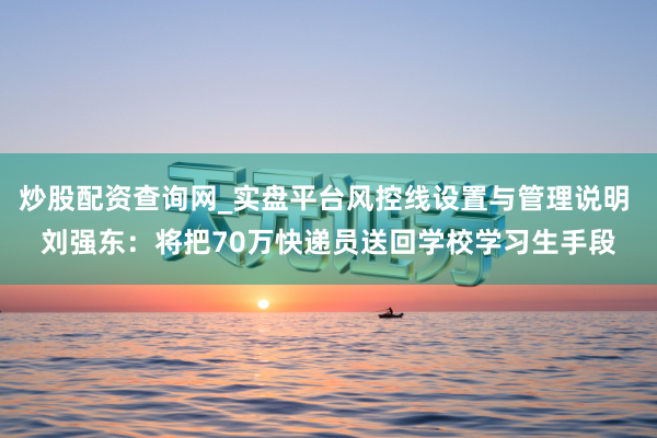 炒股配资查询网_实盘平台风控线设置与管理说明 刘强东：将把70万快递员送回学校学习生手段