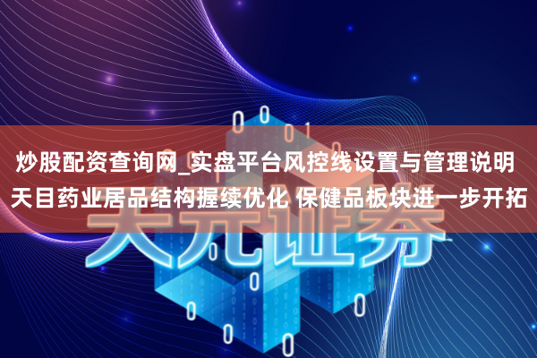 炒股配资查询网_实盘平台风控线设置与管理说明 天目药业居品结构握续优化 保健品板块进一步开拓