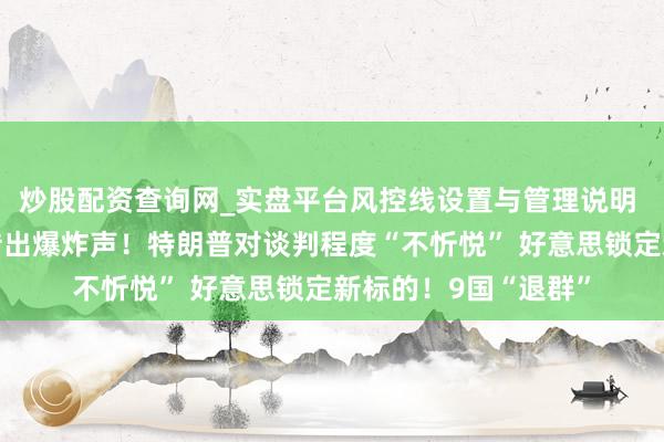 炒股配资查询网_实盘平台风控线设置与管理说明 伊朗阿巴斯港隔邻传出爆炸声！特朗普对谈判程度“不忻悦” 好意思锁定新标的！9国“退群”