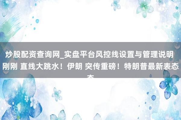 炒股配资查询网_实盘平台风控线设置与管理说明 刚刚 直线大跳水！伊朗 突传重磅！特朗普最新表态