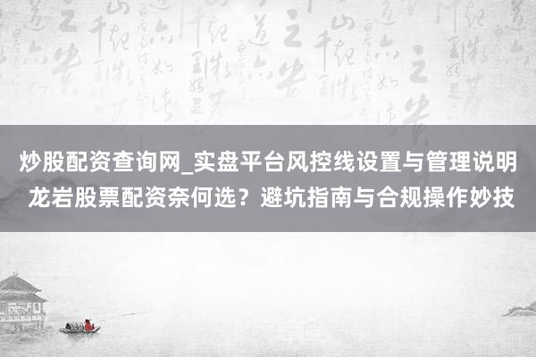 炒股配资查询网_实盘平台风控线设置与管理说明 龙岩股票配资奈何选？避坑指南与合规操作妙技