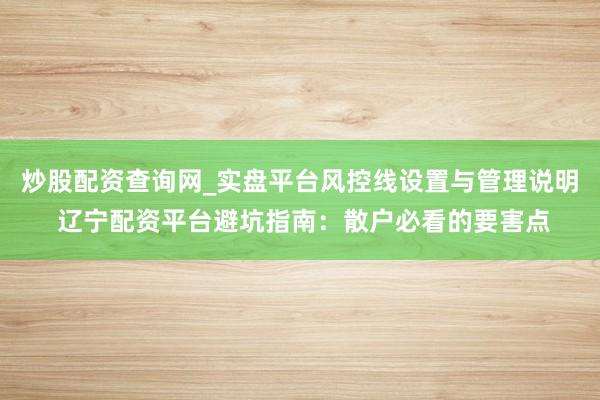 炒股配资查询网_实盘平台风控线设置与管理说明 辽宁配资平台避坑指南：散户必看的要害点
