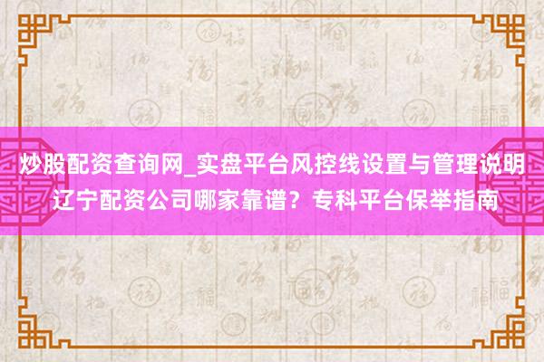 炒股配资查询网_实盘平台风控线设置与管理说明 辽宁配资公司哪家靠谱？专科平台保举指南