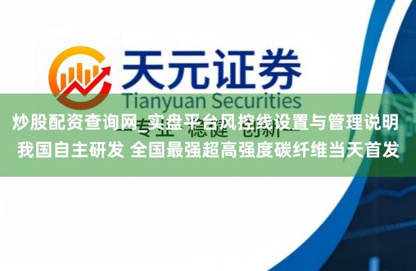 炒股配资查询网_实盘平台风控线设置与管理说明 我国自主研发 全国最强超高强度碳纤维当天首发