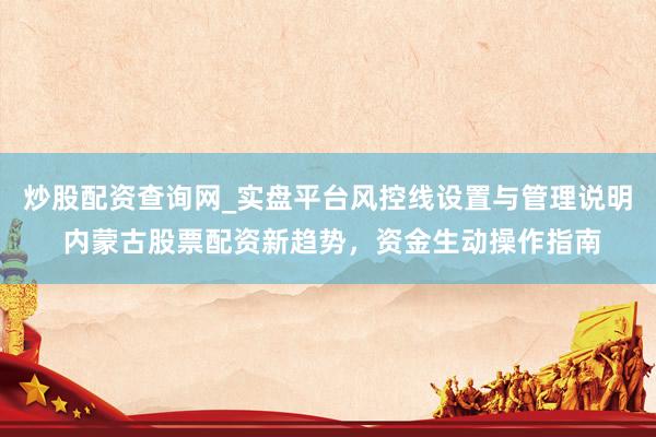 炒股配资查询网_实盘平台风控线设置与管理说明 内蒙古股票配资新趋势，资金生动操作指南