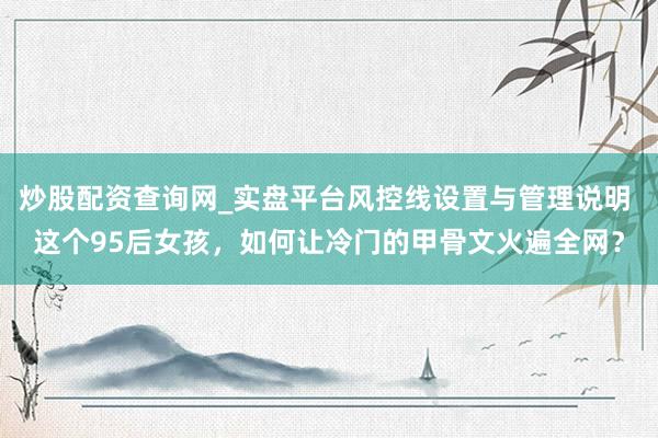 炒股配资查询网_实盘平台风控线设置与管理说明 这个95后女孩，如何让冷门的甲骨文火遍全网？