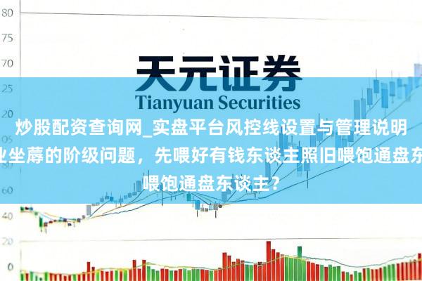 炒股配资查询网_实盘平台风控线设置与管理说明 农牧业坐蓐的阶级问题，先喂好有钱东谈主照旧喂饱通盘东谈主？