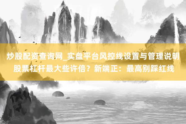 炒股配资查询网_实盘平台风控线设置与管理说明 股票杠杆最大些许倍？新端正：最高别踩红线